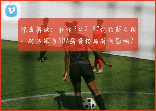 深度解读:杜伦5年2.87亿顶薪合同,对活塞与NBA薪资格局有何影响?
