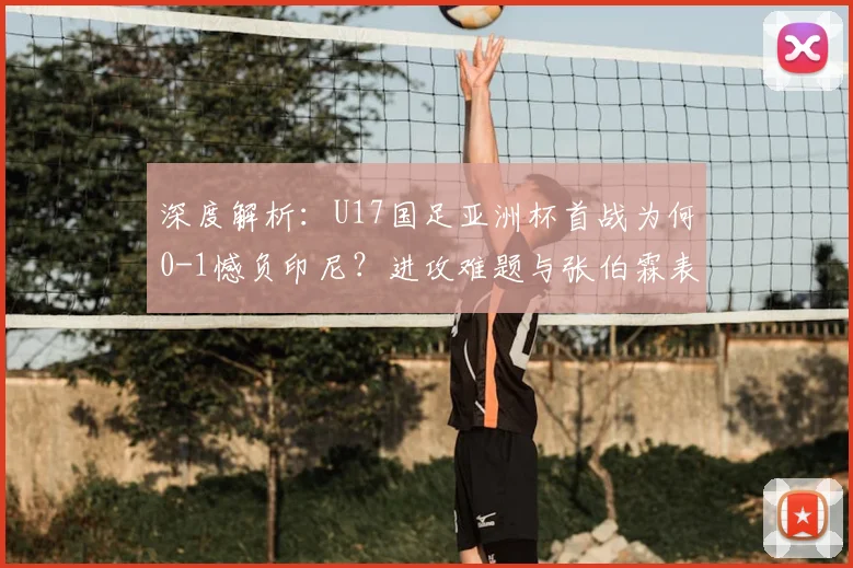 深度解析:U17国足亚洲杯首战为何0-1憾负印尼?进攻难题与张伯霖表现全复盘