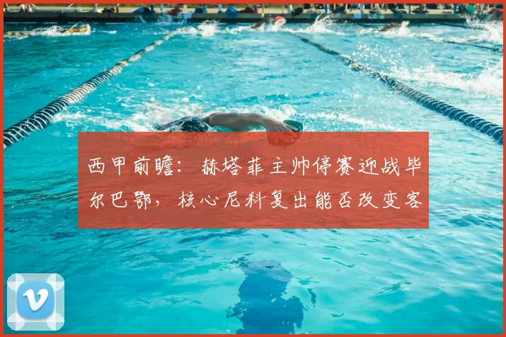 西甲前瞻：赫塔菲主帅停赛迎战毕尔巴鄂，核心尼科复出能否改变客场战绩？