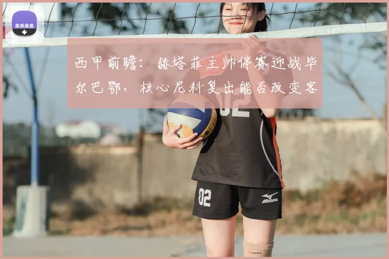 西甲前瞻：赫塔菲主帅停赛迎战毕尔巴鄂，核心尼科复出能否改变客场战绩？