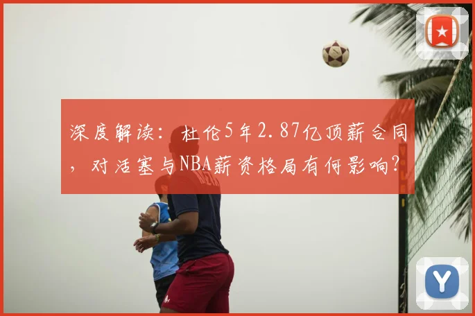 深度解读：杜伦5年2.87亿顶薪合同，对活塞与NBA薪资格局有何影响？