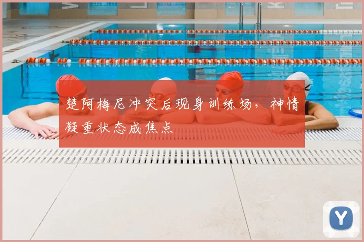 楚阿梅尼冲突后现身训练场，神情凝重状态成焦点