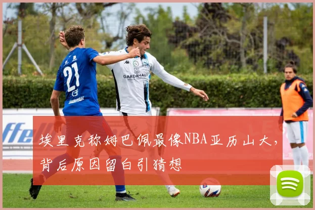 埃里克称姆巴佩最像NBA亚历山大，背后原因留白引猜想
