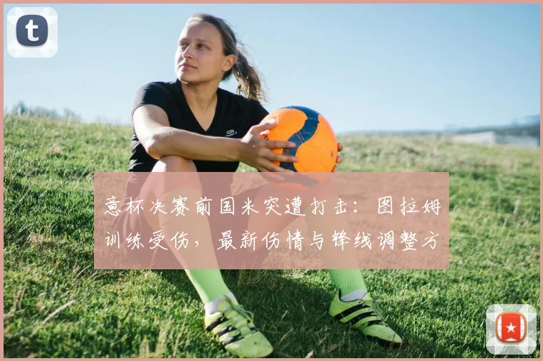 意杯决赛前国米突遭打击：图拉姆训练受伤，最新伤情与锋线调整方案解析