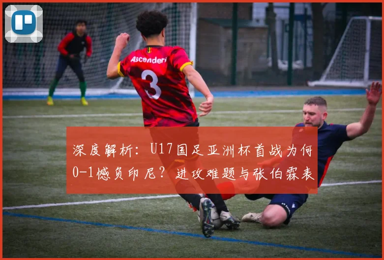 深度解析：U17国足亚洲杯首战为何0-1憾负印尼？进攻难题与张伯霖表现全复盘