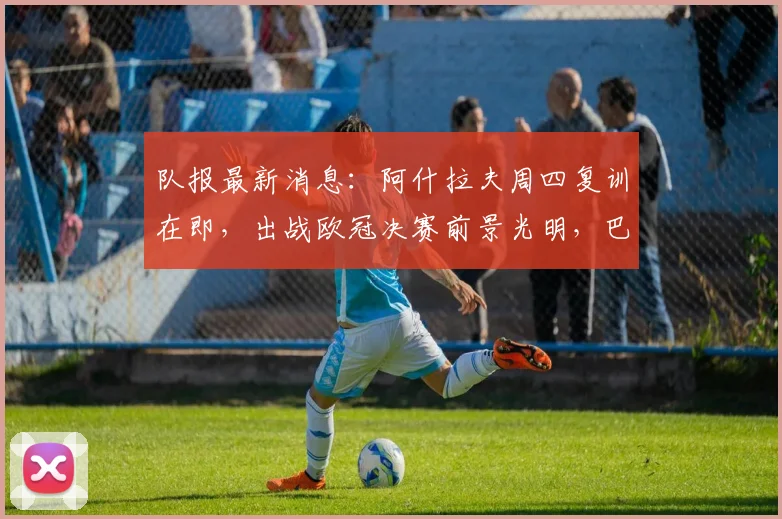 队报最新消息：阿什拉夫周四复训在即，出战欧冠决赛前景光明，巴黎迎回关键先生